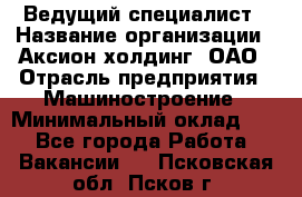 Ведущий специалист › Название организации ­ Аксион-холдинг, ОАО › Отрасль предприятия ­ Машиностроение › Минимальный оклад ­ 1 - Все города Работа » Вакансии   . Псковская обл.,Псков г.